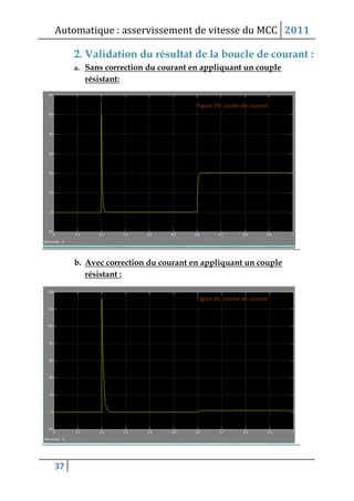 Automatique : asservissement de vitesse du MCC 2011
37
2. Validation du résultat de la boucle de courant :
a. Sans correction du courant en appliquant un couple
résistant:
b. Avec correction du courant en appliquant un couple
résistant :
 