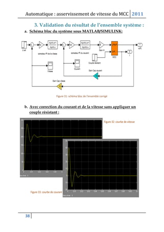 Automatique : asservissement de vitesse du MCC 2011
38
3. Validation du résultat de l’ensemble système :
a. Schéma bloc du système sous MATLAB/SIMULINK:
b. Avec correction du courant et de la vitesse sans appliquer un
couple résistant :
 