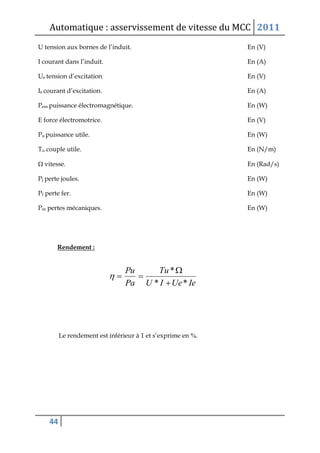 Automatique : asservissement de vitesse du MCC 2011
44
U tension aux bornes de l’induit. En (V)
I courant dans l’induit. En (A)
Ue tension d’excitation. En (V)
Ie courant d’excitation. En (A)
Pem puissance électromagnétique. En (W)
E force électromotrice. En (V)
Pu puissance utile. En (W)
Tu couple utile. En (N/m)
 vitesse. En (Rad/s)
Pj perte joules. En (W)
Pf perte fer. En (W)
Pm pertes mécaniques. En (W)
Rendement :
Le rendement est inférieur à 1 et s’exprime en .
IeUeIU
Tu
Pa
Pu
**
*



 