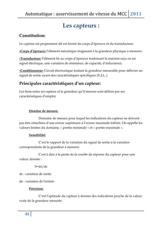 Automatique : asservissement de vitesse du MCC 2011
45
Les capteurs :
Constitution:
Le capteur est proprement dit est formé du corps d’épreuve et du transducteur:
-Corps d’épreuve: l’élément mécanique réagissant à la grandeur physique à mesurer;
-Transducteur: l’élément lié au corps d’épreuve traduisant la réaction reçu en un
signal électrique, une variation de résistance, de capacité, d’inductance;
-Conditionneur: Circuit électronique traitant la grandeur mesurable pour délivrer un
signal de sortie ayant des caractéristiques spécifiques (V,I,f,..)
Principales caractéristiques d’un capteur:
Les liens entre un capteur et la grandeur qu’il mesure sont définis par ses
caractéristiques d’emploi:
Etendue de mesure:
Domaine de mesure pour lequel les indications du capteur ne doivent
pas être entachées d’une erreur supérieure à l’erreur maximale tolérée. On appelle les
valeurs limites du domaine, « portée minimale » et « portée maximale ».
Sensibilité:
C’est le rapport de la variation du signal de sortie à la variation
correspondante de la grandeur à mesurer.
C'est à dire à la pente de la courbe de réponse du capteur pour une
valeur donnée :
S=ds/de
ds : variation de sortie
de : variation de l'entrée
Précision:
C’est l’aptitude du capteur à donner des indications proche de la valeur
vraie de la grandeur mesurée.
 