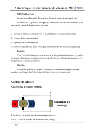 Automatique : asservissement de vitesse du MCC 2011
46
Fidélité et justesse:
La justesse est la qualité d’un capteur à fournir des indications précises.
La fidélité est la qualité d'un capteur à fournir des indications identiques pour
une même valeur de la grandeur à mesurer .
a : capteur ni fidèle, ni juste ( erreurs et incertitudes de mesure importantes )
b : capteur fidèle mais non juste
c : capteur juste mais non fidèle
d : capteur juste et fidèle, donc précis (erreurs et incertitudes de mesure réduites)
Rapidité:
C’est l’aptitude du capteur à suivre dans le temps les variations de la grandeur
à mesurer. Il faut donc tenir compte du temps de réponse, de la bande passante et la
fréquence de coupure du capteur.
Stabilité:
La stabilité qualifie la capacité d'un capteur à conserver ses performances
pendant une longue durée (problème de dérive du zéro par exemple).
Capteur de vitesse :
Génératrice à courant continu:
L’excitation est assurée par des aimants permanents.
U = E - r.I et U = Rc.I (Rc est la résistance de charge)
 