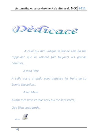 Automatique : asservissement de vitesse du MCC 2011
4
A celui qui m’a indiqué la bonne voie en me
rappelant que la volonté fait toujours les grands
hommes...
A mon Père.
A celle qui a attendu avec patience les fruits de sa
bonne éducation…
A ma Mère.
A tous mes amis et tous ceux qui me sont chers…
Que Dieu vous garde.
Merci
 