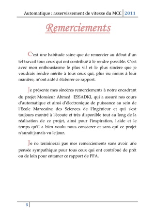 Automatique : asservissement de vitesse du MCC 2011
5
Remerciements
C’est une habitude saine que de remercier au début d’un
tel travail tous ceux qui ont contribué à le rendre possible. C’est
avec mon enthousiasme le plus vif et le plus sincère que je
voudrais rendre mérite à tous ceux qui, plus ou moins à leur
manière, m’ont aidé à élaborer ce rapport.
Je présente mes sincères remerciements à notre encadrant
du projet Monsieur Ahmed ESSADKI, qui a assuré nos cours
d’automatique et ainsi d’électronique de puissance au sein de
l'Ecole Marocaine des Sciences de l'Ingénieur et qui s'est
toujours montré à l'écoute et très disponible tout au long de la
réalisation de ce projet, ainsi pour l'inspiration, l'aide et le
temps qu'il a bien voulu nous consacrer et sans qui ce projet
n'aurait jamais vu le jour.
Je ne terminerai pas mes remerciements sans avoir une
pensée sympathique pour tous ceux qui ont contribué de prêt
ou de loin pour entamer ce rapport de PFA.
 