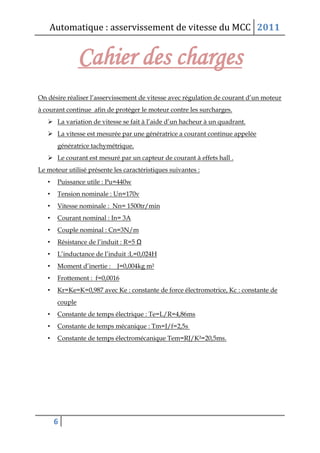 Automatique : asservissement de vitesse du MCC 2011
6
Cahier des charges
On désire réaliser l’asservissement de vitesse avec régulation de courant d’un moteur
à courant continue afin de protéger le moteur contre les surcharges.
 La variation de vitesse se fait à l’aide d’un hacheur à un quadrant.
 La vitesse est mesurée par une génératrice a courant continue appelée
génératrice tachymétrique.
 Le courant est mesuré par un capteur de courant à effets hall .
Le moteur utilisé présente les caractéristiques suivantes :
• Puissance utile : Pu=440w
• Tension nominale : Un=170v
• Vitesse nominale : Nn= 1500tr/min
• Courant nominal : In= 3A
• Couple nominal : Cn=3N/m
• Résistance de l’induit : R=5 Ω
• L’inductance de l’induit :L=0,024H
• Moment d’inertie : J=0,004kg m²
• Frottement : f=0,0016
• Kr=Ke=K=0,987 avec Ke : constante de force électromotrice, Kc : constante de
couple
• Constante de temps électrique : Te=L/R=4,86ms
• Constante de temps mécanique : Tm=J/f=2,5s
• Constante de temps électromécanique Tem=RJ/K²=20,5ms.
 