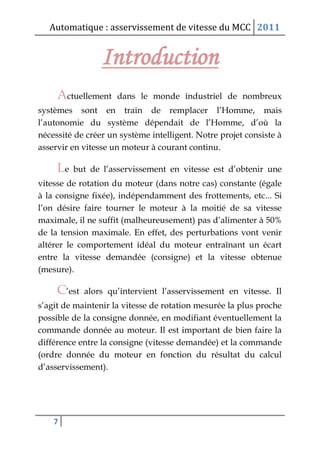 Automatique : asservissement de vitesse du MCC 2011
7
Introduction
Actuellement dans le monde industriel de nombreux
systèmes sont en train de remplacer l’Homme, mais
l’autonomie du système dépendait de l’Homme, d’où la
nécessité de créer un système intelligent. Notre projet consiste à
asservir en vitesse un moteur à courant continu.
Le but de l’asservissement en vitesse est d’obtenir une
vitesse de rotation du moteur (dans notre cas) constante (égale
à la consigne fixée), indépendamment des frottements, etc... Si
l’on désire faire tourner le moteur à la moitié de sa vitesse
maximale, il ne suffit (malheureusement) pas d’alimenter à 50%
de la tension maximale. En effet, des perturbations vont venir
altérer le comportement idéal du moteur entraînant un écart
entre la vitesse demandée (consigne) et la vitesse obtenue
(mesure).
C’est alors qu’intervient l’asservissement en vitesse. Il
s’agit de maintenir la vitesse de rotation mesurée la plus proche
possible de la consigne donnée, en modifiant éventuellement la
commande donnée au moteur. Il est important de bien faire la
différence entre la consigne (vitesse demandée) et la commande
(ordre donnée du moteur en fonction du résultat du calcul
d’asservissement).
 