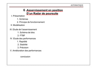 AUTOMATIQUE
6 .Asservissement en position
D’un Radar de poursuite
I. Présentation
1. Schémas
2. Principe de fonctionnement
II. Modélisation
III. Etude de l’asservissement
1. Schéma de bloc
2. FTBF
IV. Etude des performances
1. Rapidité
2. Stabilité
3. Précision
V. Amélioration des performances
conclusion
 