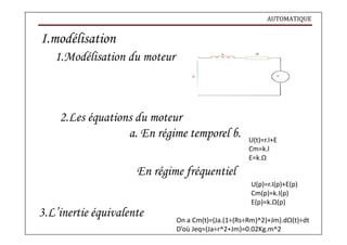 AUTOMATIQUE
I.modélisation
1.Modélisation du moteur
2.Les équations du moteur
a. En régime temporel b.
En régime fréquentiel
3.L’inertie équivalente
U(t)=r.I+E
Cm=k.l
E=k.Ω
U(p)=r.I(p)+E(p)
Cm(p)=k.I(p)
E(p)=k.Ω(p)
On a Cm(t)=(Ja.(1÷(Rs÷Rm)^2)+Jm).dΩ(t)÷dt
D’où Jeq=(Ja÷r^2+Jm)=0.02Kg.m^2
 