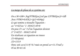 AUTOMATIQUE
La marge de phase de ce système est:
On a M=180+ Arg(FTBO(jωc)) tel que І(FTBO(jωc)І=1db
Avec FTBO=0.02K1÷(p(1+0.04p))
Ce qui raméne a résoudre l’équation :
ωc^4+625ωc^2 -101625.48=0
On pose X= ωc^2 d’où l’equation devient
X^2+625X - 101625.48=0
En résolvant cet équation on trouve
X1<0(rejetée)
X2=133.9
Donc soit ωc±(11.9)^0.5 mais on prend ωc=11.57rads
D’où M=65.16
 