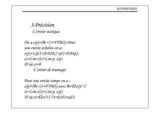 AUTOMATIQUE
3.Précision
L’erreur statique:
On a ε(p)=(θe÷(1+FTBO)) Pour
une entrée échelon on a:
ε(p)=1/p(1+(0.02K1÷p(1+0.04p))
εs=Lim ε(t)=Lim p. ε(p)
D’où εs=0
L’erreur de trainage:
Pour une entrée rampe on a :
ε(p)=(θe÷(1+FTBO)) avec θe=Ωo/p^2
εt=Lim ε(t)=Lim p. ε(p)
D’où εt=Ωo/12.74=0.031rad/s
 