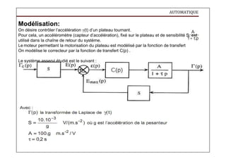 AUTOMATIQUE
Modélisation:
On désire contrôler l’accélération γ(t) d’un plateau tournant.
Pour cela, un accéléromètre (capteur d’accélération), fixé sur le plateau et de sensibilité S, est
utilisé dans la chaîne de retour du système.
Le moteur permettant la motorisation du plateau est modélisé par la fonction de transfert
On modélise le correcteur par la fonction de transfert C(p) .
Le système asservi étudié est le suivant :
 