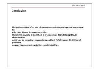 AUTOMATIQUE
Conclusion
Un système asservi n’est pas nécessairement mieux qu’un système non asservi.
En
effet tout dépend du correcteur choisi.
Dans notre cas, celui-ci a amélioré la précision mais dégradé la rapidité. En
choisissant un
autre type de correcteur, nous aurions pu obtenir l’effet inverse. C’est l’éternel
problème
en asservissement,entre précision-rapidité-stabilité…
 