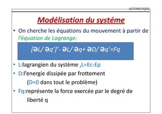 AUTOMATIQUE
Modélisation du systéme
• On cherche les équations du mouvement à partir de
l’équation de Lagrange:
[ƏL/ Əq’]’- ƏL/ Əq+ ƏD/ Əq’=Fq
• L:lagrangien du système ,L=Ec-Ep
• D:l’energie dissipée par frottement
(D=0 dans tout le problème)
• Fq:représente la force exercée par le degré de
liberté q
 