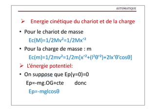 AUTOMATIQUE
 Energie cinétique du chariot et de la charge
• Pour le chariot de masse
Ec(M)=1/2Mv²=1/2Mx’²
• Pour la charge de masse : m
Ec(m)=1/2mv²=1/2m[x’²+(l²θ’²)+2lx’θ’cosθ]
 L’énergie potentiel:
• On suppose que Ep(y=0)=0
Ep=-mg.OG+cte donc
Ep=-mglcosθ
 