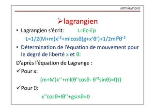AUTOMATIQUE
lagrangien
• Lagrangien s’écrit: L=Ec-Ep
L=1/2(M+m)x’²+mlcosθ(g+x’θ’)+1/2ml²θ’²
• Détermination de l’équation de mouvement pour
le degré de liberté x et θ:
D’après l’équation de Lagrange :
Pour x:
Pour θ:
(m+M)x’’+ml(θ’’cosθ- θ’²sinθ)=f(t)
x’’cosθ+lθ’’+gsinθ=0
 