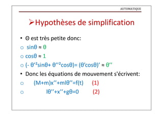 AUTOMATIQUE
Hypothèses de simplification
• Θ est très petite donc:
o sinθ ≈ θ
o cosθ ≈ 1
o (- θ’²sinθ+ θ’’²cosθ)= (θ’cosθ)’ ≈ θ’’
• Donc les équations de mouvement s'écrivent:
o (M+m)x’’+mlθ’’=f(t) (1)
o lθ’’+x’’+gθ=0 (2)
 