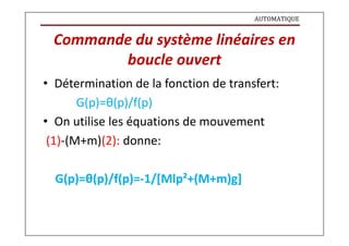 AUTOMATIQUE
Commande du système linéaires en
boucle ouvert
• Détermination de la fonction de transfert:
G(p)=θ(p)/f(p)
• On utilise les équations de mouvement
(1)-(M+m)(2): donne:
G(p)=θ(p)/f(p)=-1/[Mlp²+(M+m)g]
 