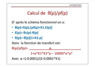 AUTOMATIQUE
Calcul de θ(p)/pf(p)
D’ après le schéma fonctionnel on a:
• θ(p)=G(p).[pf(p)+K1.Ɛ(p)]
• Ɛ(p)= θc(p)-R(p)
• R(p)= θ(p)[1+K2.p]
Donc la fonction de transfert est:
θ(p)/pf(p)= α .
1+α*K1*K2*p – 10000*α*p²
Avec α =(-0.0001)/(5-0.0001*K1)
 