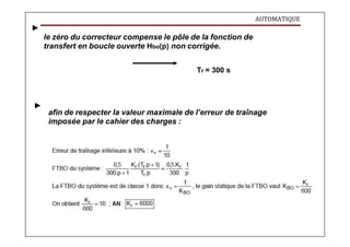 AUTOMATIQUE
le zéro du correcteur compense le pôle de la fonction de
transfert en boucle ouverte Hbo(p) non corrigée.
Tr = 300 s
afin de respecter la valeur maximale de l’erreur de traînage
imposée par le cahier des charges :
 