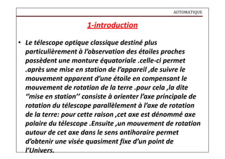 AUTOMATIQUE
1-introduction
• Le télescope optique classique destiné plus
particulièrement à l’observation des étoiles proches
possèdent une monture équatoriale .celle-ci permet
.après une mise en station de l’appareil ,de suivre le
mouvement apparent d’une étoile en compensant le
mouvement de rotation de la terre .pour cela ,la dite
‘’mise en station’’ consiste à orienter l’axe principale de
rotation du télescope parallèlement à l’axe de rotation
de la terre: pour cette raison ,cet axe est dénommé axe
polaire du télescope .Ensuite ,un mouvement de rotation
autour de cet axe dans le sens antihoraire permet
d’obtenir une visée quasiment fixe d’un point de
l’Univers.
 