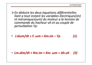 AUTOMATIQUE
En déduire les deux équations différentielles
liant a tout instant les variables électriques(im)
et mécaniques(ωm) du moteur a la tension de
commande du hacheur uh et au couple de
perturbation ϒp:
• J.dωm/dt + F. ωm = Km.im – ϒp (1)
• Lm.dim/dt + Rm.im + Km. ωm = Ah.uh (2)
 