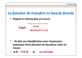 AUTOMATIQUE
La fonction de transfert en boucle fermée
• D’aprés le schéma bloc en trouve:
Tc(p)=
Kp.H0
Kp.H0+p.(1+em.p)
• On fait une identification avec l’expression
canonique d’une fonction de deuxième ordre on
trouve:
• A.N: Ԑ=0.44 et ω0=22.5rd/s
 