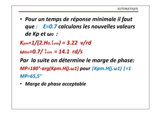 AUTOMATIQUE
• Pour un temps de réponse minimale il faut
que : Ԑ=0.7 calculons les nouvelles valeurs
de Kp et ω0 :
Kpm=1/(2.H0.em) = 3.22 v/rd
ω0m=0.7/ em = 14.1 rd/s
Par la suite on détermine le marge de phase:
MP=180°-arg(Kpm.H(j.ω1) pour |Kpm.H(j.ω1) |=1
MP=65,5°
• Marge de phase acceptable
 