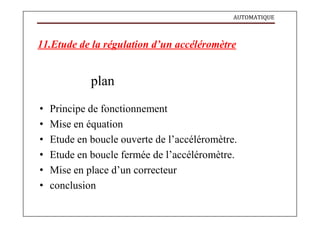 AUTOMATIQUE
11.Etude de la régulation d’un accéléromètre
plan
• Principe de fonctionnement
• Mise en équation
• Etude en boucle ouverte de l’accéléromètre.
• Etude en boucle fermée de l’accéléromètre.
• Mise en place d’un correcteur
• conclusion
 