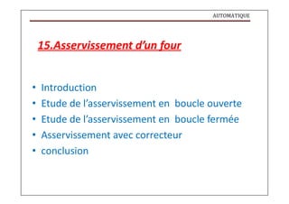 AUTOMATIQUE
15.Asservissement d’un four
• Introduction
• Etude de l’asservissement en boucle ouverte
• Etude de l’asservissement en boucle fermée
• Asservissement avec correcteur
• conclusion
 