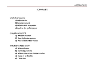 AUTOMATIQUE
SOMMAIRE
1.Robot cartésienne
a) Présentation
b) Fonctionnement
c) Modélisation du système
d) Analyse des performances
2. CANON CATAPULTE
a) Mise en situation
b) Description du système
c) Asservissement de vitesse
3. Etude d’un Robot asservi
a) Schématisation
b) Inertie équivalente
c) Schéma bloc et fonction de transfert
d) Etude de la stabilité
e) Correction
 