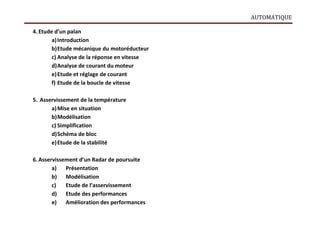 AUTOMATIQUE
4. Etude d’un palan
a)Introduction
b)Etude mécanique du motoréducteur
c) Analyse de la réponse en vitesse
d)Analyse de courant du moteur
e)Etude et réglage de courant
f) Etude de la boucle de vitesse
5. Asservissement de la température
a)Mise en situation
b)Modélisation
c) Simplification
d)Schéma de bloc
e)Etude de la stabilité
6. Asservissement d’un Radar de poursuite
a) Présentation
b) Modélisation
c) Etude de l’asservissement
d) Etude des performances
e) Amélioration des performances
 