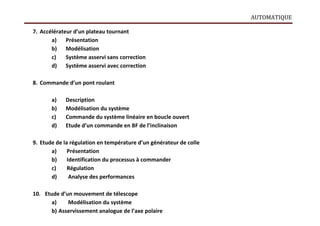 AUTOMATIQUE
7. Accélérateur d’un plateau tournant
a) Présentation
b) Modélisation
c) Système asservi sans correction
d) Système asservi avec correction
8. Commande d’un pont roulant
a) Description
b) Modélisation du système
c) Commande du système linéaire en boucle ouvert
d) Etude d’un commande en BF de l’inclinaison
9. Etude de la régulation en température d’un générateur de colle
a) Présentation
b) Identification du processus à commander
c) Régulation
d) Analyse des performances
10. Etude d’un mouvement de télescope
a) Modélisation du système
b) Asservissement analogue de l’axe polaire
 