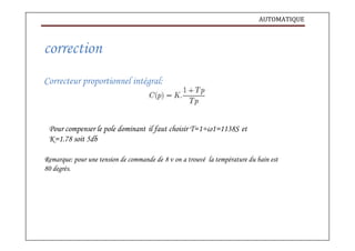AUTOMATIQUE
correction
Correcteur proportionnel intégral:
Pour compenser le pole dominant il faut choisir T=1÷ω1=1138S et
K=1.78 soit 5db
Remarque: pour une tension de commande de 8 v on a trouvé la température du bain est
80 degrés.
 