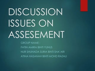 DISCUSSION 
ISSUES ON 
ASSESEMENT 
GROUP NAME : 
FATIN AMIRA BINTI YUNUS 
NUR SHUHADA SURIA BINTI SHA’ARI 
ATINA HASANAH BINTI MOHD RAZALI 
 