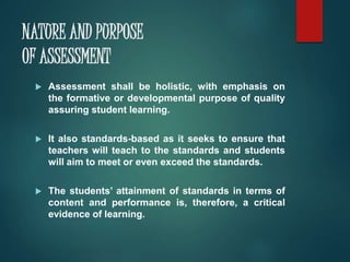 NATURE AND PURPOSE 
OF ASSESSMENT 
 Assessment shall be holistic, with emphasis on 
the formative or developmental purpose of quality 
assuring student learning. 
 It also standards-based as it seeks to ensure that 
teachers will teach to the standards and students 
will aim to meet or even exceed the standards. 
 The students’ attainment of standards in terms of 
content and performance is, therefore, a critical 
evidence of learning. 
 