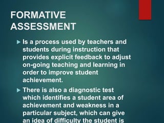 FORMATIVE 
ASSESSMENT 
 Is a process used by teachers and 
students during instruction that 
provides explicit feedback to adjust 
on-going teaching and learning in 
order to improve student 
achievement. 
 There is also a diagnostic test 
which identifies a student area of 
achievement and weakness in a 
particular subject, which can give 
an idea of difficulty the student is 
 