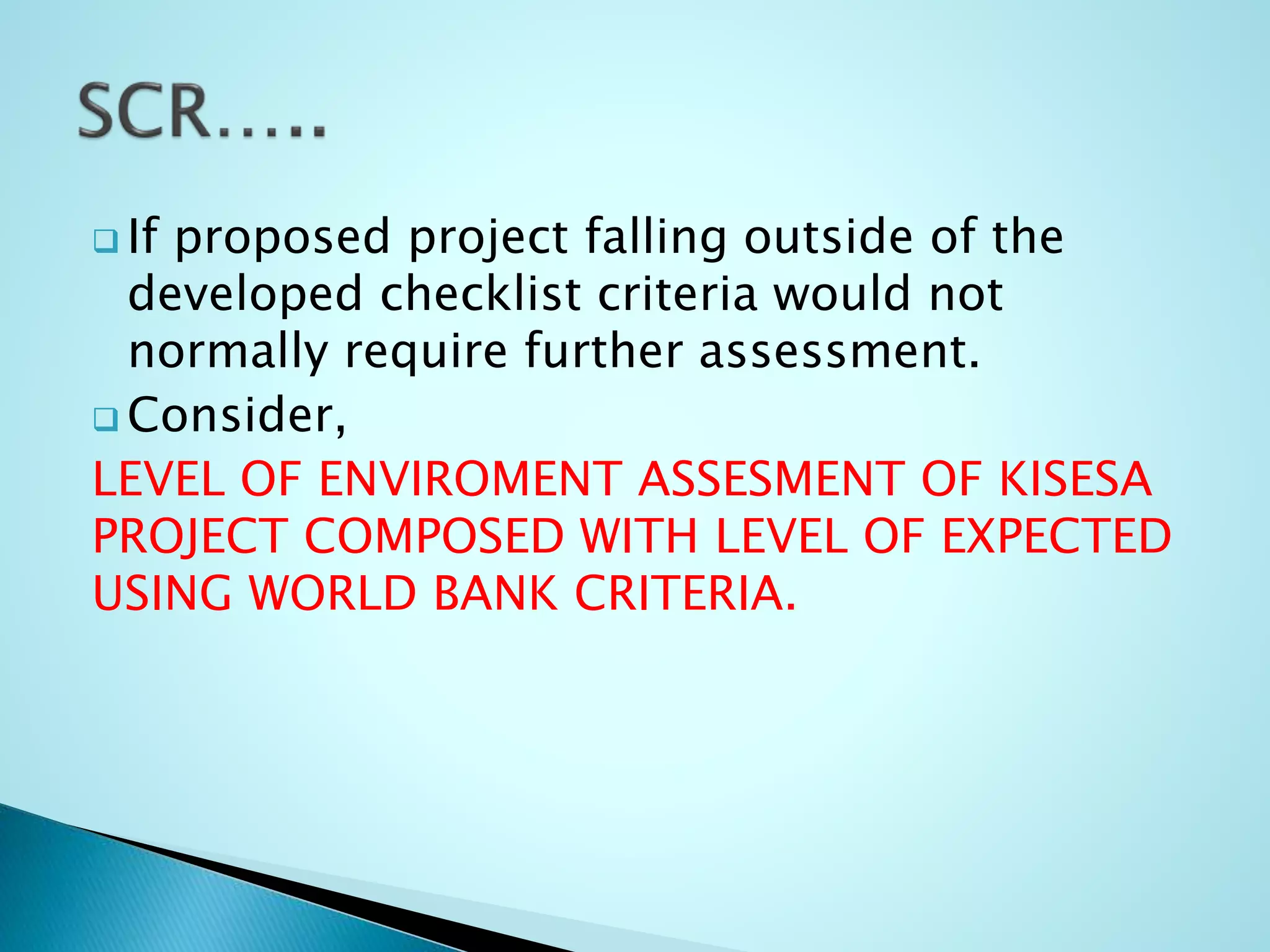  If proposed project falling outside of the
developed checklist criteria would not
normally require further assessment.
 Consider,
LEVEL OF ENVIROMENT ASSESMENT OF KISESA
PROJECT COMPOSED WITH LEVEL OF EXPECTED
USING WORLD BANK CRITERIA.
 