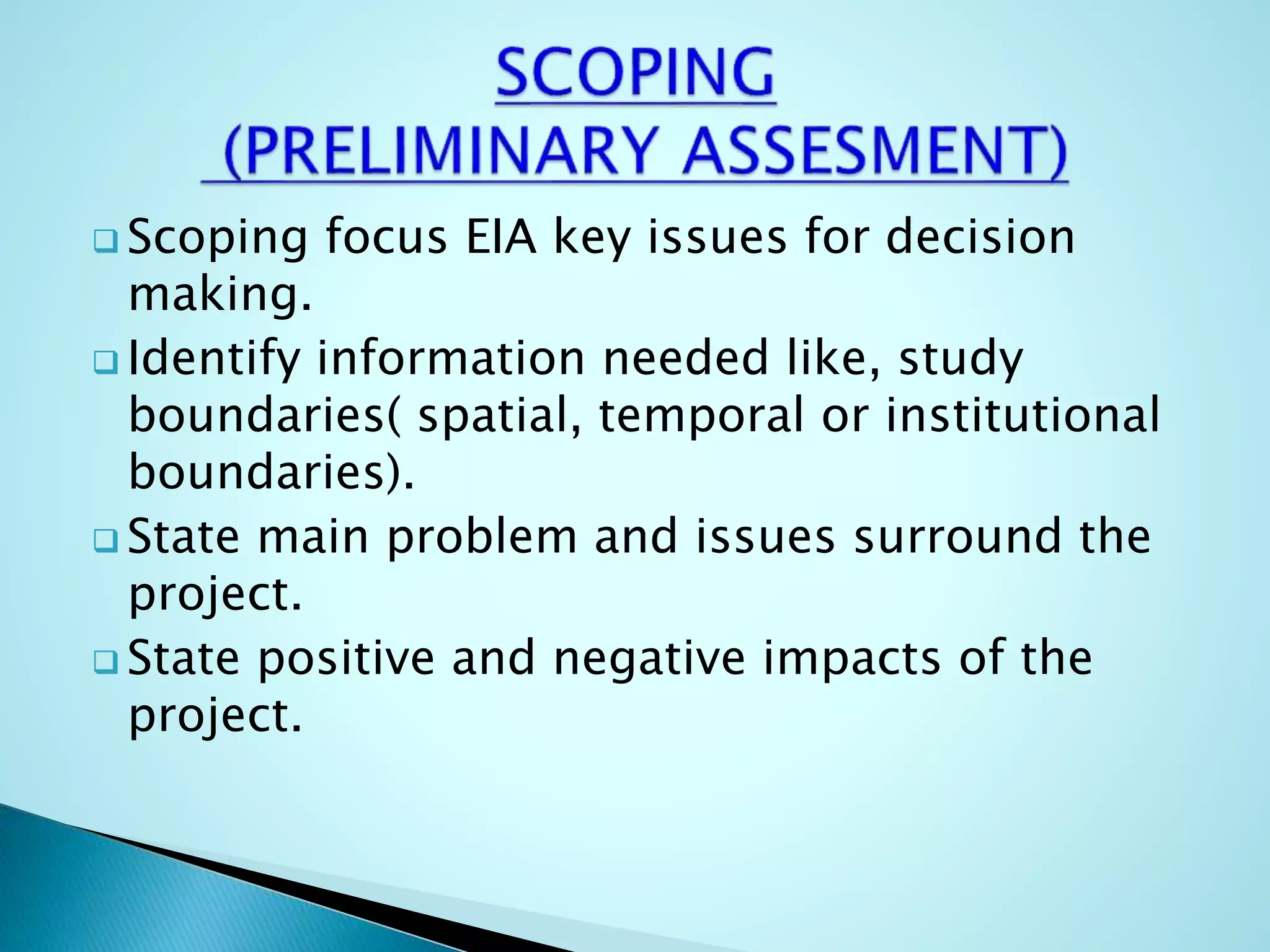  Scoping focus EIA key issues for decision
making.
 Identify information needed like, study
boundaries( spatial, temporal or institutional
boundaries).
 State main problem and issues surround the
project.
 State positive and negative impacts of the
project.
 