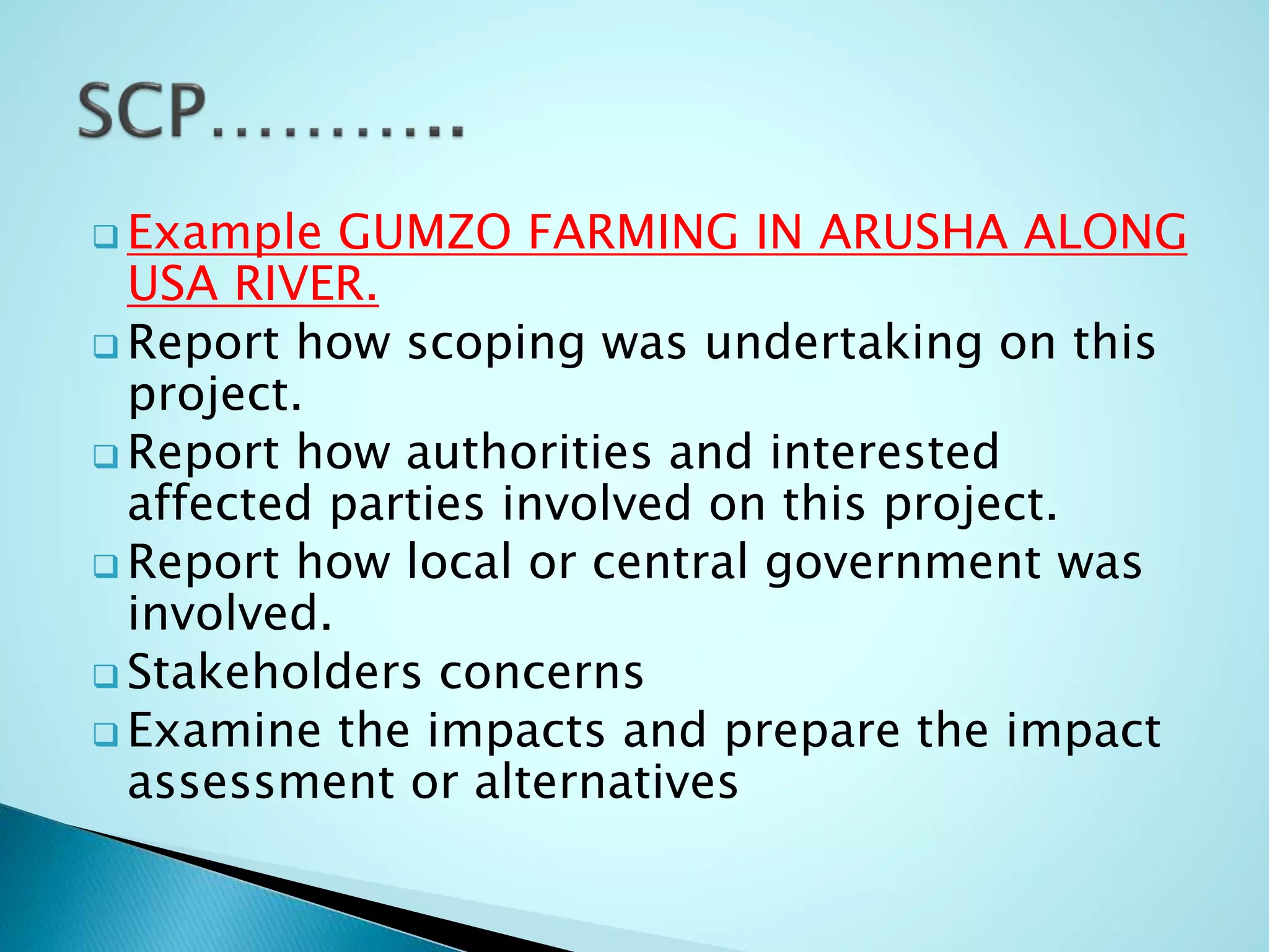  Example GUMZO FARMING IN ARUSHA ALONG
USA RIVER.
 Report how scoping was undertaking on this
project.
 Report how authorities and interested
affected parties involved on this project.
 Report how local or central government was
involved.
 Stakeholders concerns
 Examine the impacts and prepare the impact
assessment or alternatives
 