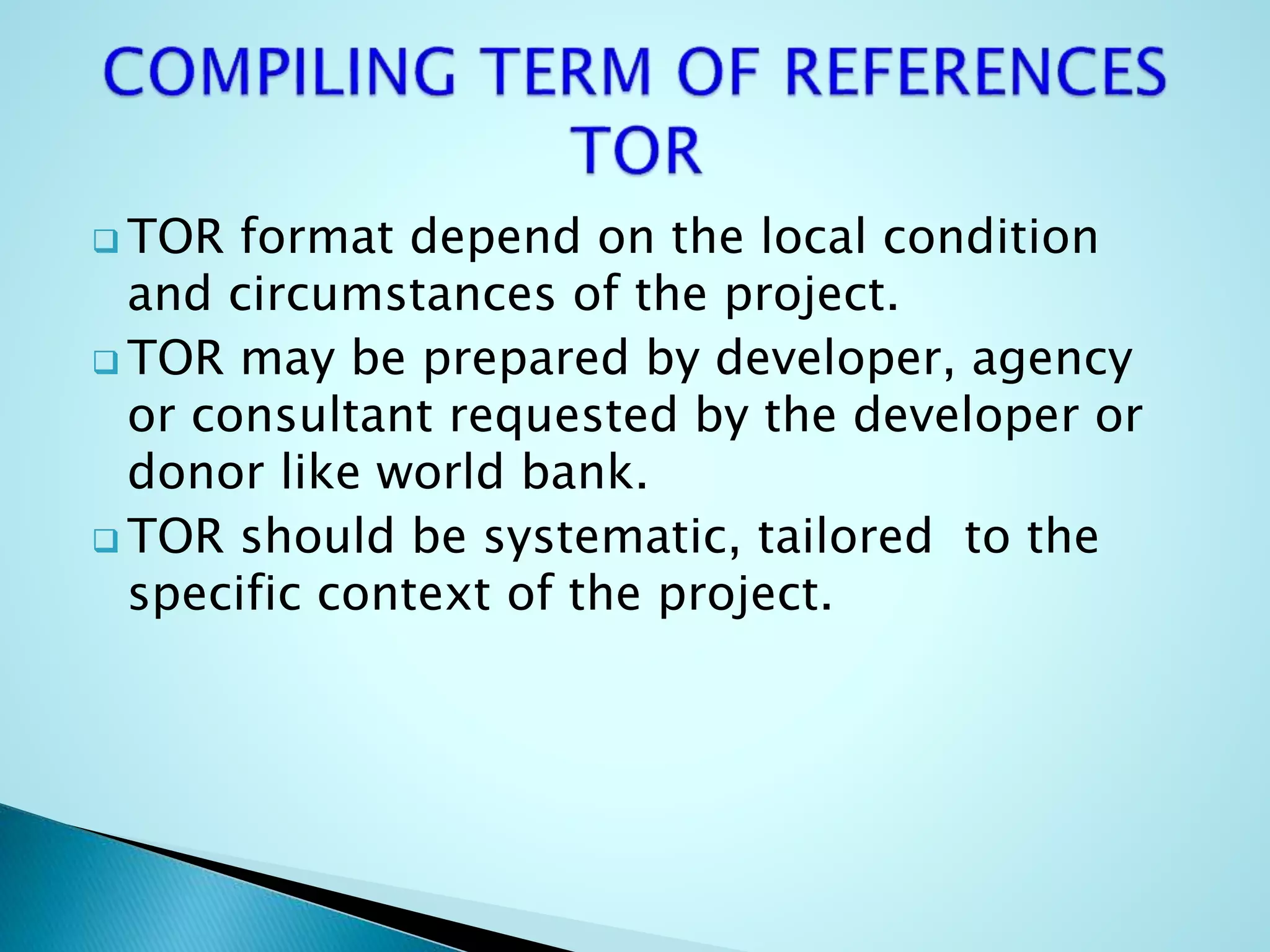  TOR format depend on the local condition
and circumstances of the project.
 TOR may be prepared by developer, agency
or consultant requested by the developer or
donor like world bank.
 TOR should be systematic, tailored to the
specific context of the project.
 