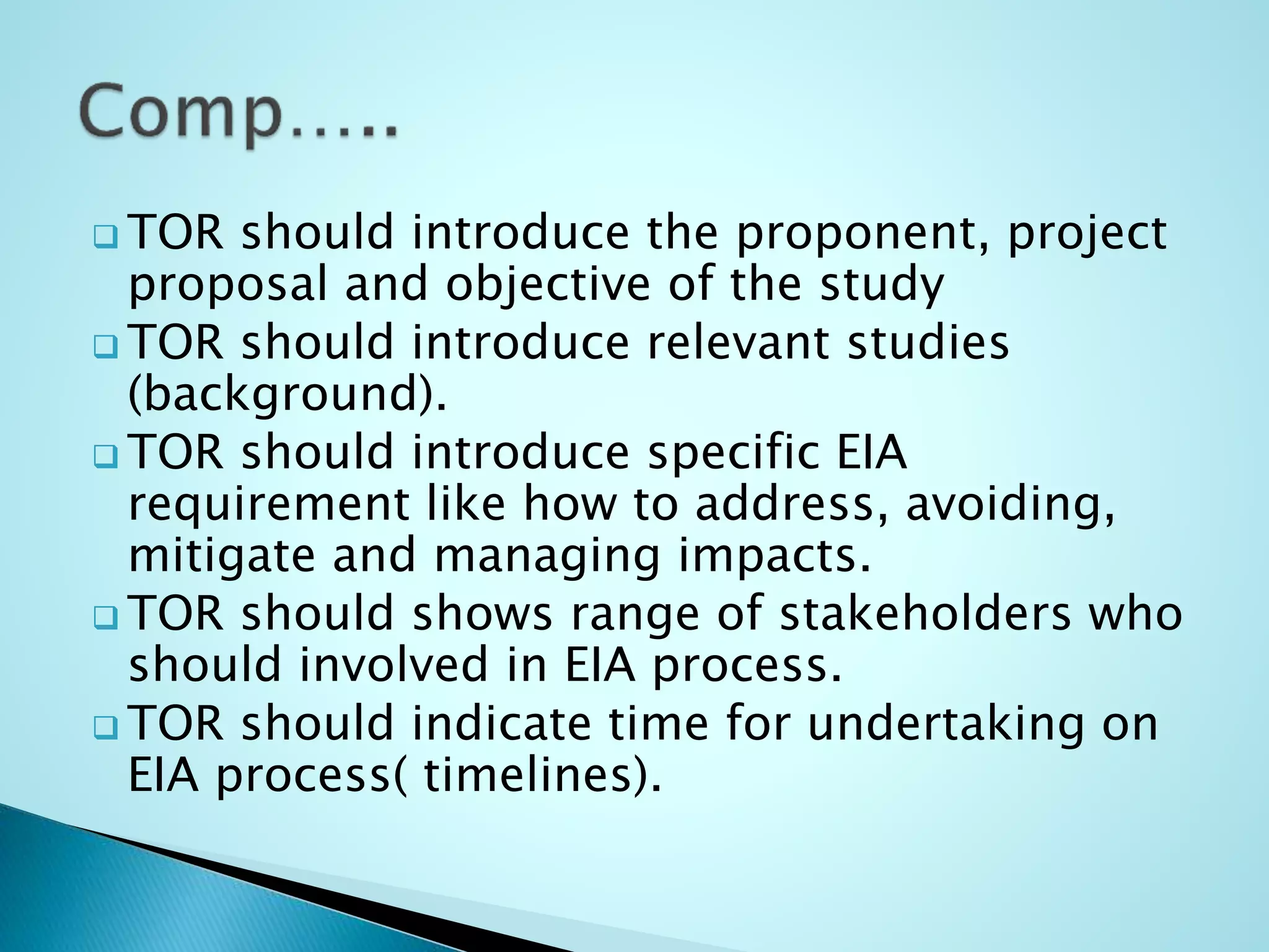  TOR should introduce the proponent, project
proposal and objective of the study
 TOR should introduce relevant studies
(background).
 TOR should introduce specific EIA
requirement like how to address, avoiding,
mitigate and managing impacts.
 TOR should shows range of stakeholders who
should involved in EIA process.
 TOR should indicate time for undertaking on
EIA process( timelines).
 