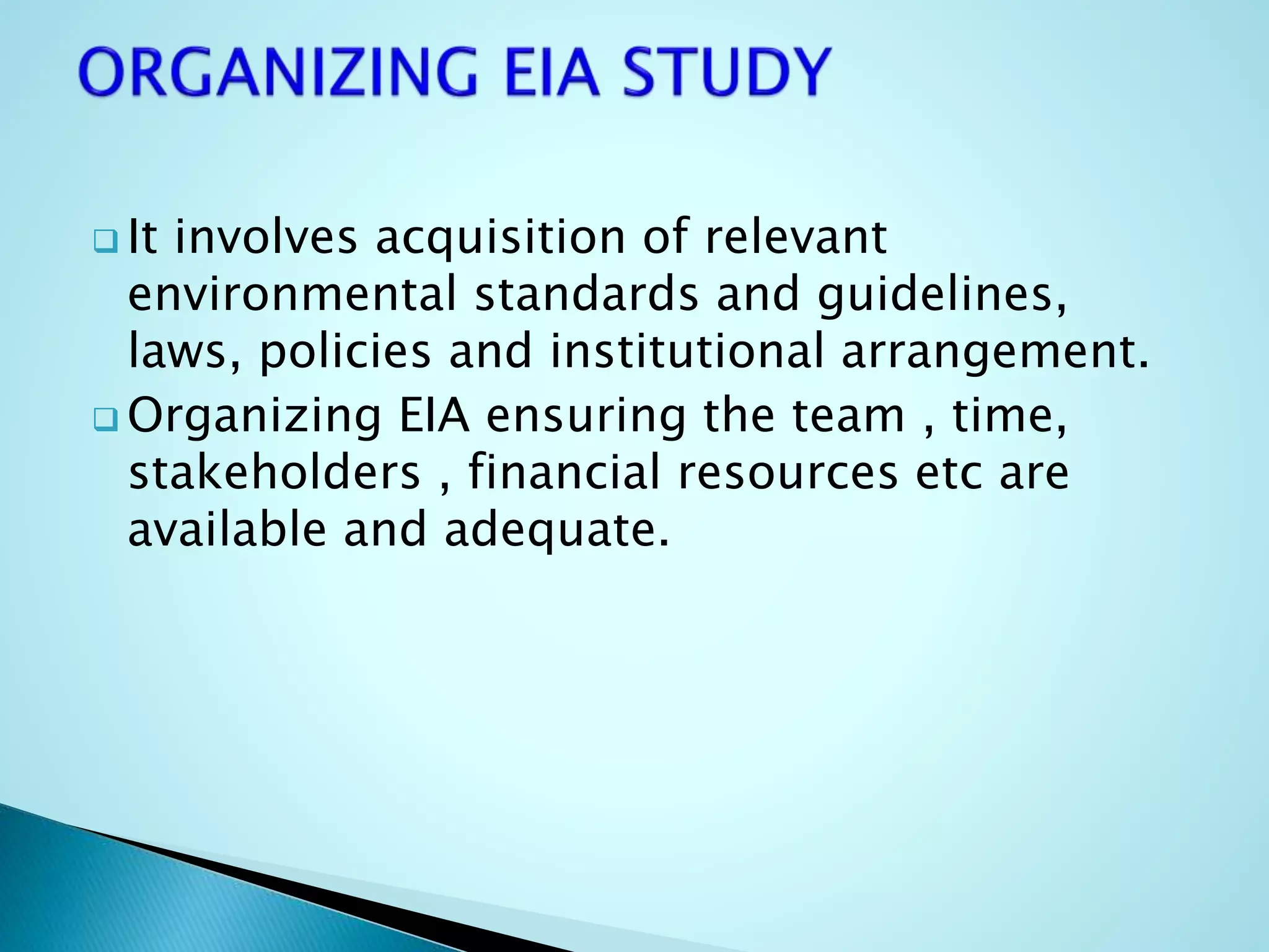  It involves acquisition of relevant
environmental standards and guidelines,
laws, policies and institutional arrangement.
 Organizing EIA ensuring the team , time,
stakeholders , financial resources etc are
available and adequate.
 
