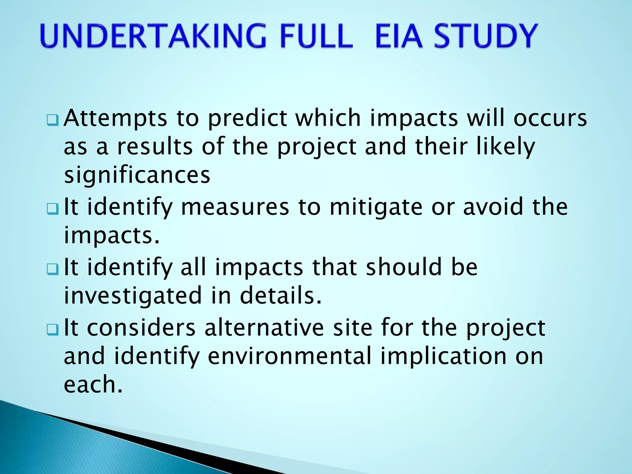  Attempts to predict which impacts will occurs
as a results of the project and their likely
significances
 It identify measures to mitigate or avoid the
impacts.
 It identify all impacts that should be
investigated in details.
 It considers alternative site for the project
and identify environmental implication on
each.
 