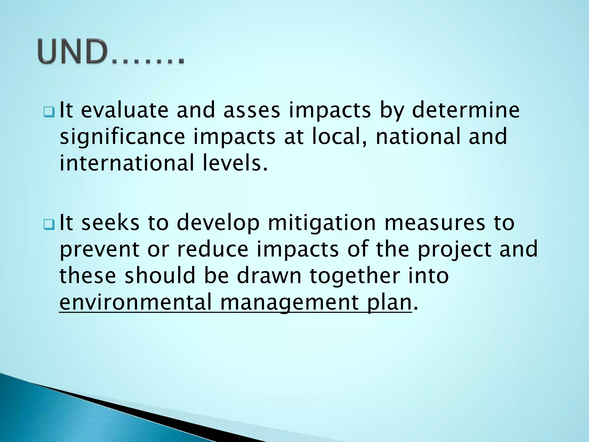  It evaluate and asses impacts by determine
significance impacts at local, national and
international levels.
 It seeks to develop mitigation measures to
prevent or reduce impacts of the project and
these should be drawn together into
environmental management plan.
 