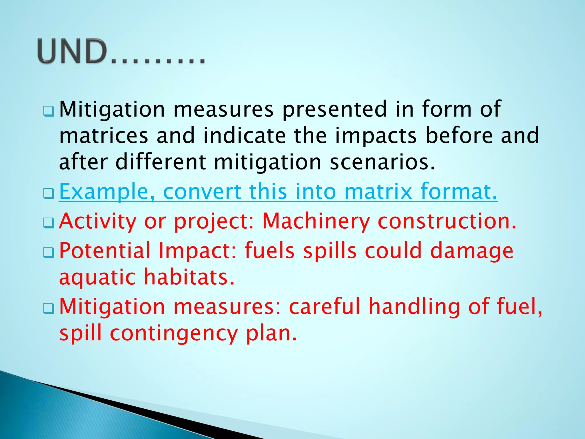  Mitigation measures presented in form of
matrices and indicate the impacts before and
after different mitigation scenarios.
 Example, convert this into matrix format.
 Activity or project: Machinery construction.
 Potential Impact: fuels spills could damage
aquatic habitats.
 Mitigation measures: careful handling of fuel,
spill contingency plan.
 