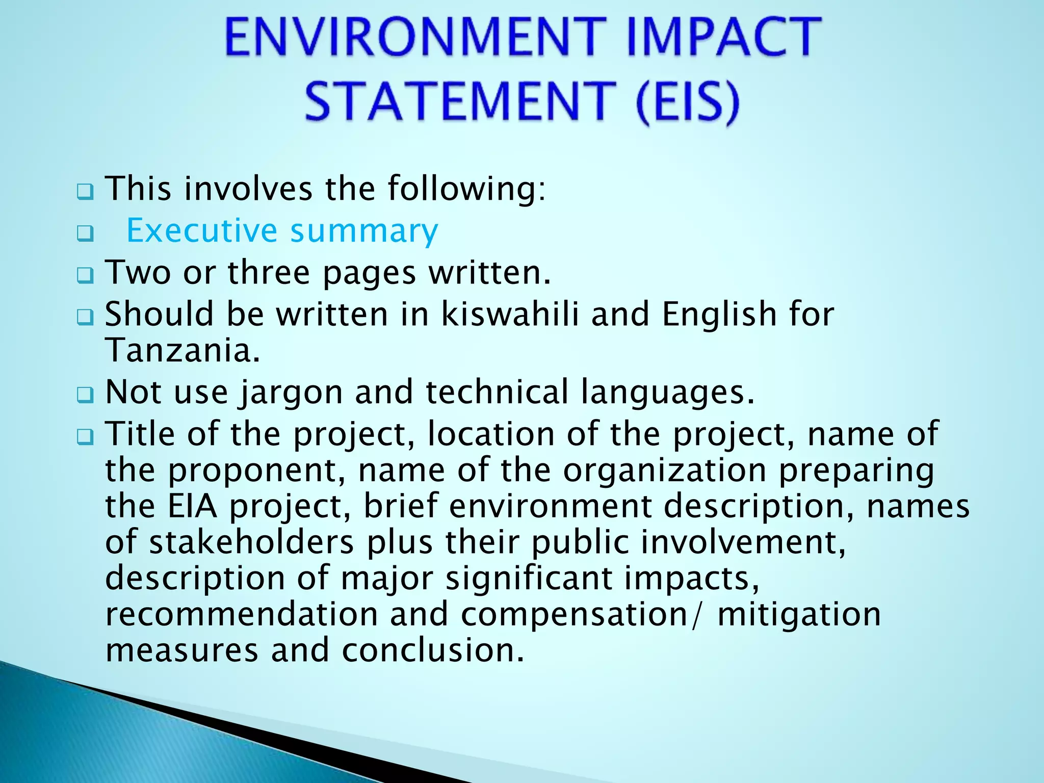  This involves the following:
 Executive summary
 Two or three pages written.
 Should be written in kiswahili and English for
Tanzania.
 Not use jargon and technical languages.
 Title of the project, location of the project, name of
the proponent, name of the organization preparing
the EIA project, brief environment description, names
of stakeholders plus their public involvement,
description of major significant impacts,
recommendation and compensation/ mitigation
measures and conclusion.
 
