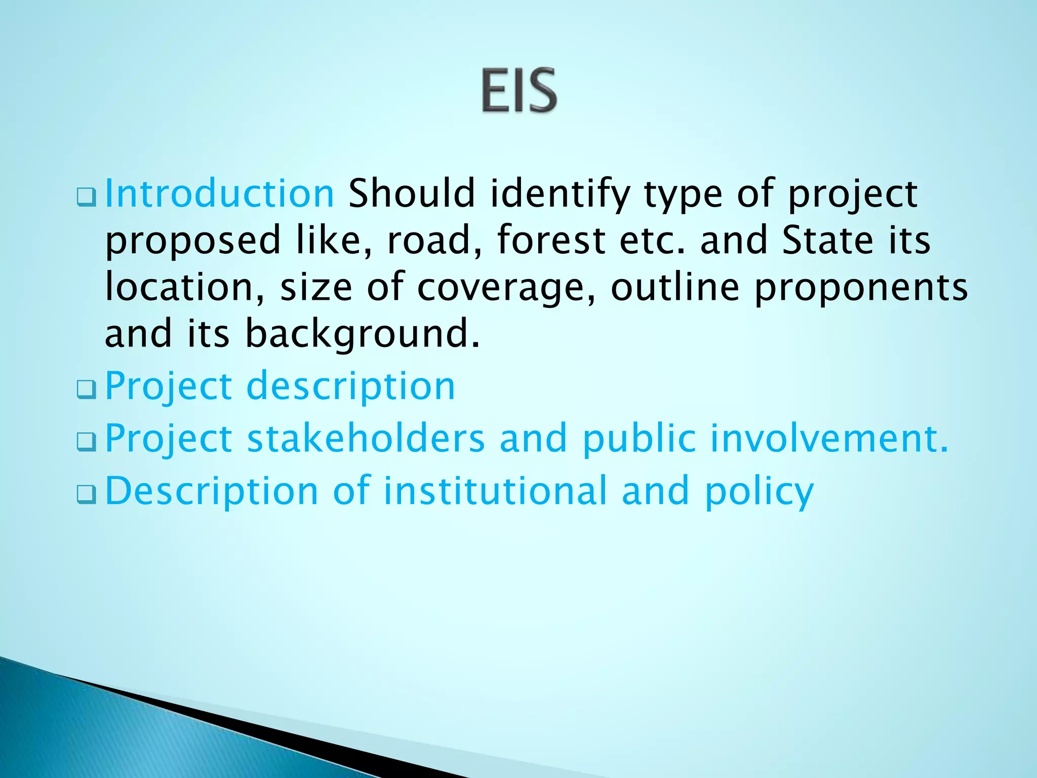  Introduction Should identify type of project
proposed like, road, forest etc. and State its
location, size of coverage, outline proponents
and its background.
 Project description
 Project stakeholders and public involvement.
 Description of institutional and policy
 