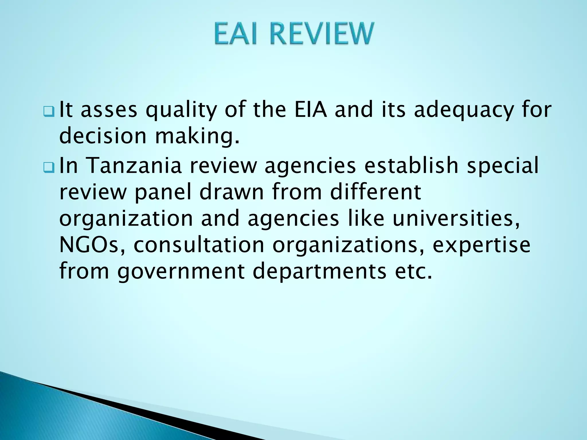  It asses quality of the EIA and its adequacy for
decision making.
 In Tanzania review agencies establish special
review panel drawn from different
organization and agencies like universities,
NGOs, consultation organizations, expertise
from government departments etc.
 
