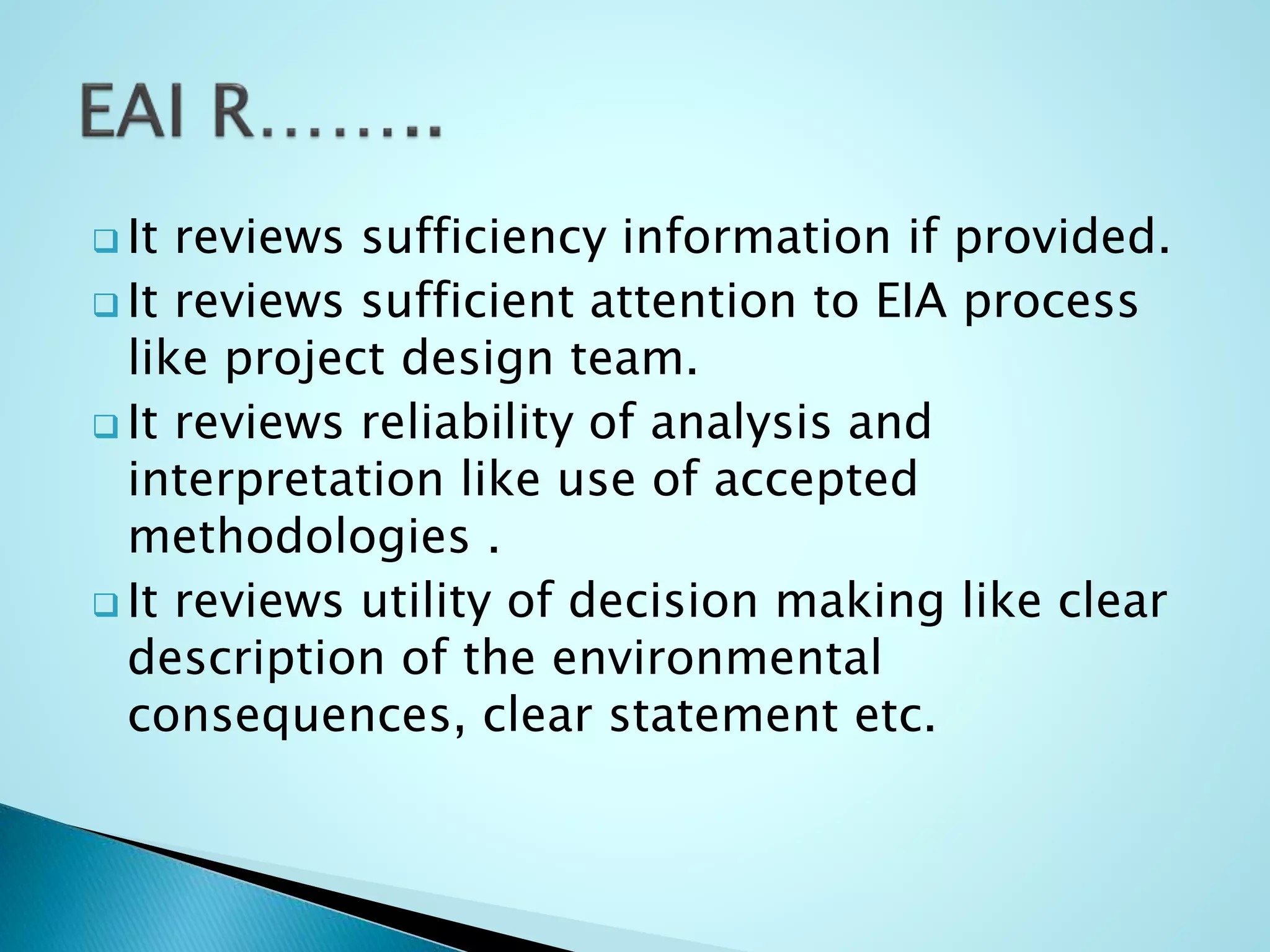 It reviews sufficiency information if provided.
 It reviews sufficient attention to EIA process
like project design team.
 It reviews reliability of analysis and
interpretation like use of accepted
methodologies .
 It reviews utility of decision making like clear
description of the environmental
consequences, clear statement etc.
 