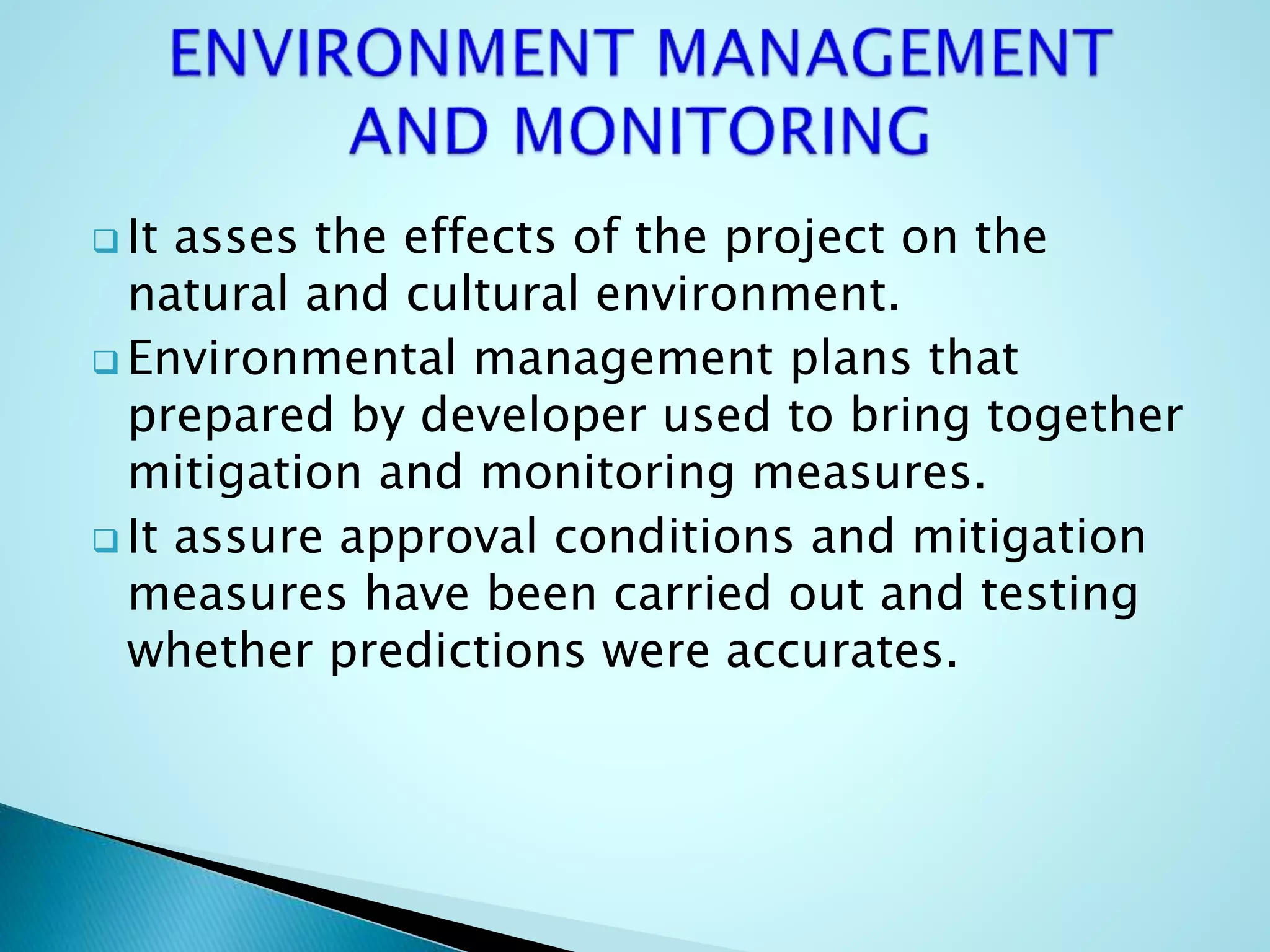  It asses the effects of the project on the
natural and cultural environment.
 Environmental management plans that
prepared by developer used to bring together
mitigation and monitoring measures.
 It assure approval conditions and mitigation
measures have been carried out and testing
whether predictions were accurates.
 