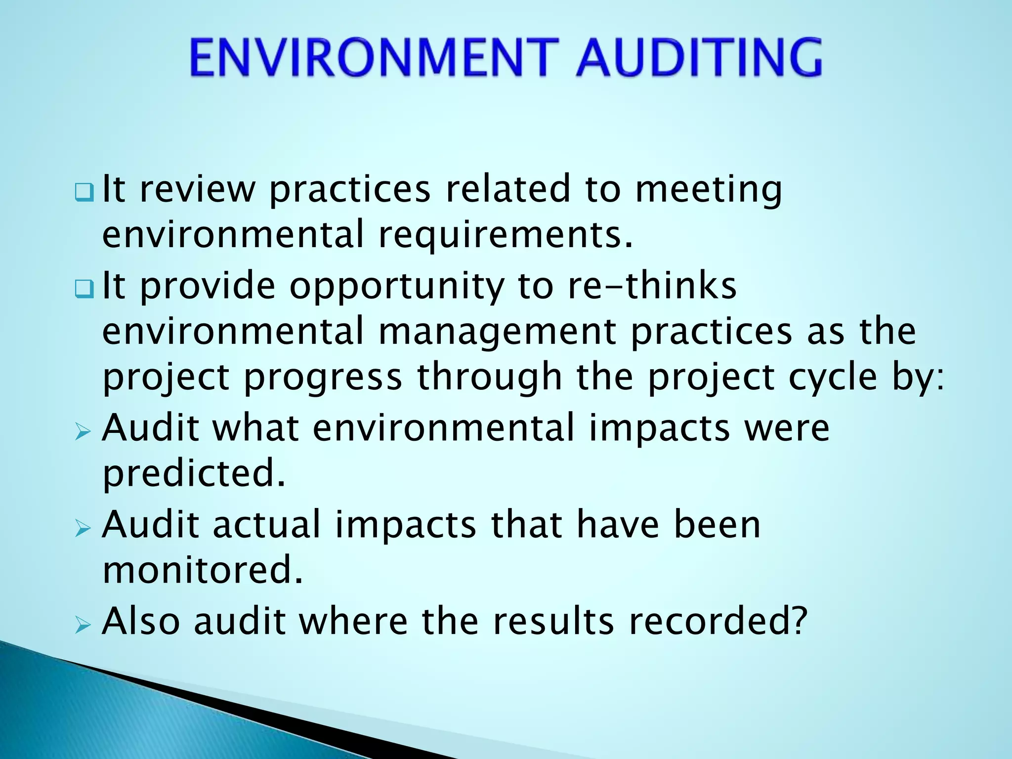  It review practices related to meeting
environmental requirements.
 It provide opportunity to re-thinks
environmental management practices as the
project progress through the project cycle by:
 Audit what environmental impacts were
predicted.
 Audit actual impacts that have been
monitored.
 Also audit where the results recorded?
 